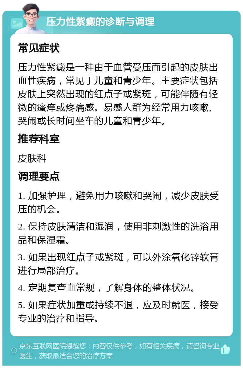 压力性紫癜的诊断与调理 常见症状 压力性紫癜是一种由于血管受压而引起的皮肤出血性疾病，常见于儿童和青少年。主要症状包括皮肤上突然出现的红点子或紫斑，可能伴随有轻微的瘙痒或疼痛感。易感人群为经常用力咳嗽、哭闹或长时间坐车的儿童和青少年。 推荐科室 皮肤科 调理要点 1. 加强护理，避免用力咳嗽和哭闹，减少皮肤受压的机会。 2. 保持皮肤清洁和湿润，使用非刺激性的洗浴用品和保湿霜。 3. 如果出现红点子或紫斑，可以外涂氧化锌软膏进行局部治疗。 4. 定期复查血常规，了解身体的整体状况。 5. 如果症状加重或持续不退，应及时就医，接受专业的治疗和指导。