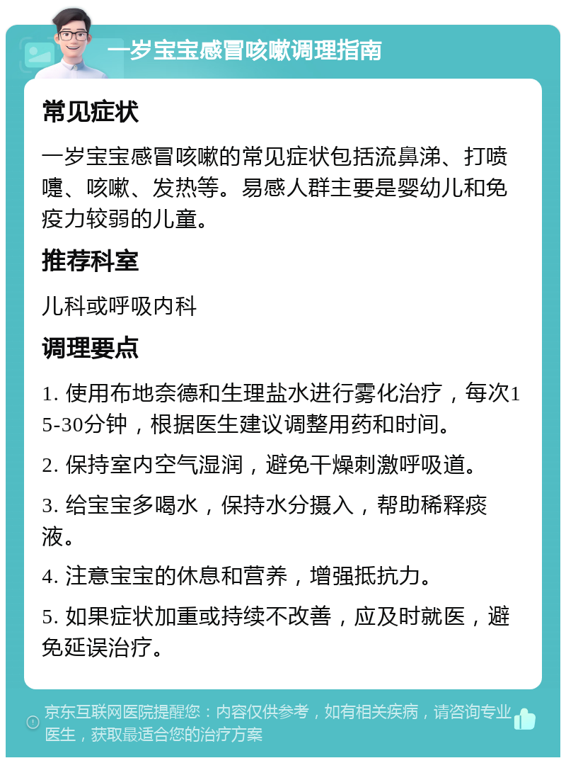 一岁宝宝感冒咳嗽调理指南 常见症状 一岁宝宝感冒咳嗽的常见症状包括流鼻涕、打喷嚏、咳嗽、发热等。易感人群主要是婴幼儿和免疫力较弱的儿童。 推荐科室 儿科或呼吸内科 调理要点 1. 使用布地奈德和生理盐水进行雾化治疗，每次15-30分钟，根据医生建议调整用药和时间。 2. 保持室内空气湿润，避免干燥刺激呼吸道。 3. 给宝宝多喝水，保持水分摄入，帮助稀释痰液。 4. 注意宝宝的休息和营养，增强抵抗力。 5. 如果症状加重或持续不改善，应及时就医，避免延误治疗。