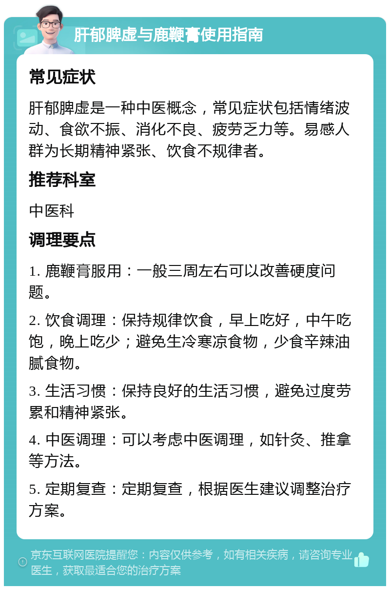 肝郁脾虚与鹿鞭膏使用指南 常见症状 肝郁脾虚是一种中医概念，常见症状包括情绪波动、食欲不振、消化不良、疲劳乏力等。易感人群为长期精神紧张、饮食不规律者。 推荐科室 中医科 调理要点 1. 鹿鞭膏服用：一般三周左右可以改善硬度问题。 2. 饮食调理：保持规律饮食，早上吃好，中午吃饱，晚上吃少；避免生冷寒凉食物，少食辛辣油腻食物。 3. 生活习惯：保持良好的生活习惯，避免过度劳累和精神紧张。 4. 中医调理：可以考虑中医调理，如针灸、推拿等方法。 5. 定期复查：定期复查，根据医生建议调整治疗方案。