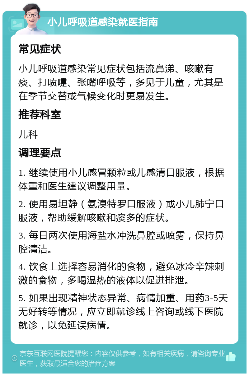 小儿呼吸道感染就医指南 常见症状 小儿呼吸道感染常见症状包括流鼻涕、咳嗽有痰、打喷嚏、张嘴呼吸等，多见于儿童，尤其是在季节交替或气候变化时更易发生。 推荐科室 儿科 调理要点 1. 继续使用小儿感冒颗粒或儿感清口服液，根据体重和医生建议调整用量。 2. 使用易坦静（氨溴特罗口服液）或小儿肺宁口服液，帮助缓解咳嗽和痰多的症状。 3. 每日两次使用海盐水冲洗鼻腔或喷雾，保持鼻腔清洁。 4. 饮食上选择容易消化的食物，避免冰冷辛辣刺激的食物，多喝温热的液体以促进排泄。 5. 如果出现精神状态异常、病情加重、用药3-5天无好转等情况，应立即就诊线上咨询或线下医院就诊，以免延误病情。