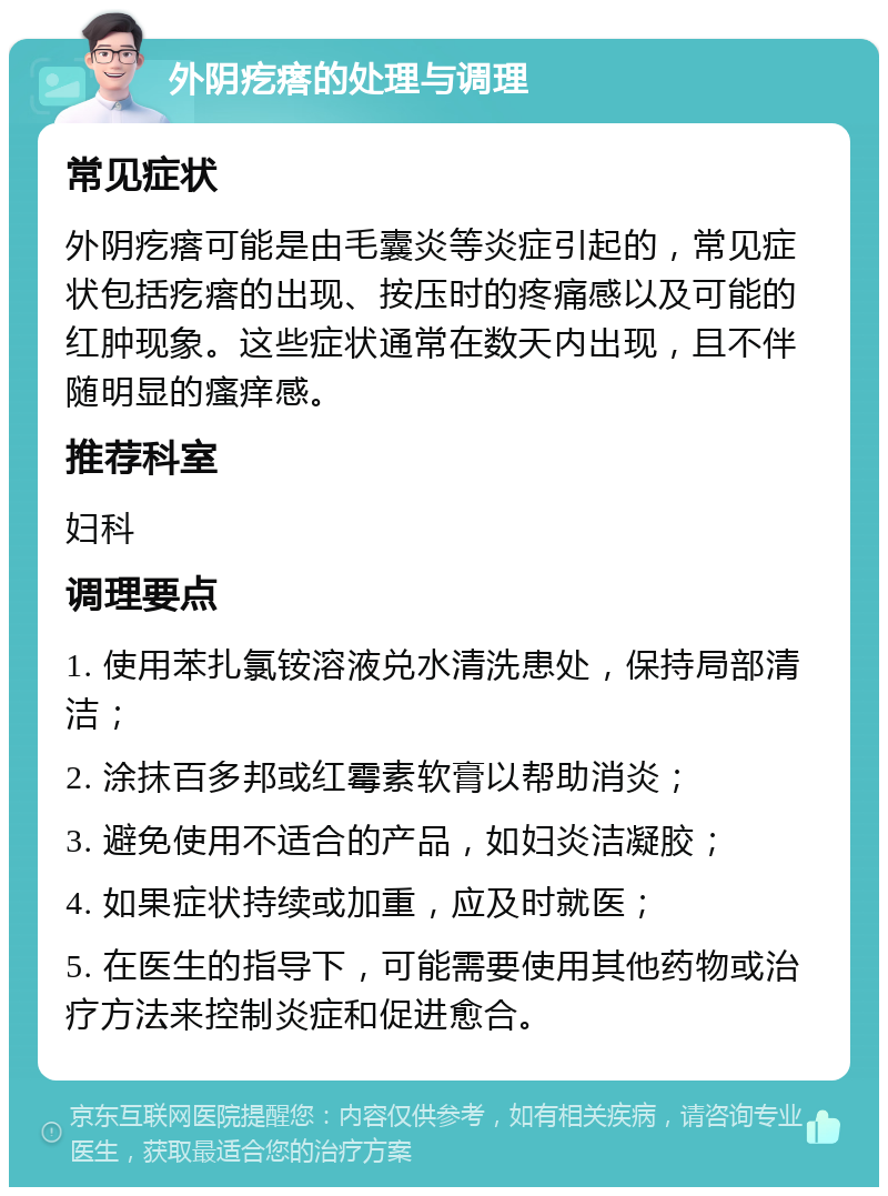 外阴疙瘩的处理与调理 常见症状 外阴疙瘩可能是由毛囊炎等炎症引起的，常见症状包括疙瘩的出现、按压时的疼痛感以及可能的红肿现象。这些症状通常在数天内出现，且不伴随明显的瘙痒感。 推荐科室 妇科 调理要点 1. 使用苯扎氯铵溶液兑水清洗患处，保持局部清洁； 2. 涂抹百多邦或红霉素软膏以帮助消炎； 3. 避免使用不适合的产品，如妇炎洁凝胶； 4. 如果症状持续或加重，应及时就医； 5. 在医生的指导下，可能需要使用其他药物或治疗方法来控制炎症和促进愈合。