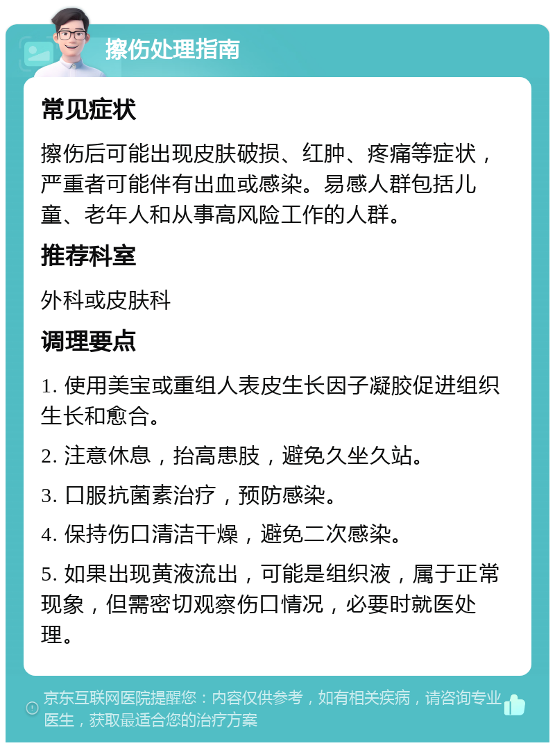 擦伤处理指南 常见症状 擦伤后可能出现皮肤破损、红肿、疼痛等症状，严重者可能伴有出血或感染。易感人群包括儿童、老年人和从事高风险工作的人群。 推荐科室 外科或皮肤科 调理要点 1. 使用美宝或重组人表皮生长因子凝胶促进组织生长和愈合。 2. 注意休息，抬高患肢，避免久坐久站。 3. 口服抗菌素治疗，预防感染。 4. 保持伤口清洁干燥，避免二次感染。 5. 如果出现黄液流出，可能是组织液，属于正常现象，但需密切观察伤口情况，必要时就医处理。