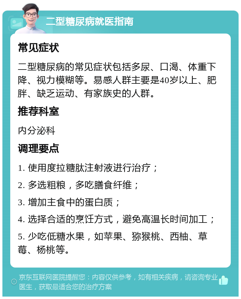 二型糖尿病就医指南 常见症状 二型糖尿病的常见症状包括多尿、口渴、体重下降、视力模糊等。易感人群主要是40岁以上、肥胖、缺乏运动、有家族史的人群。 推荐科室 内分泌科 调理要点 1. 使用度拉糖肽注射液进行治疗； 2. 多选粗粮，多吃膳食纤维； 3. 增加主食中的蛋白质； 4. 选择合适的烹饪方式，避免高温长时间加工； 5. 少吃低糖水果，如苹果、猕猴桃、西柚、草莓、杨桃等。