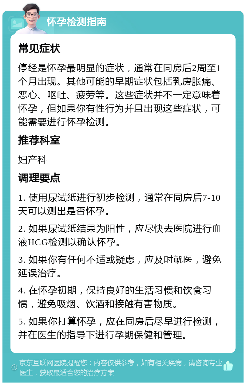 怀孕检测指南 常见症状 停经是怀孕最明显的症状，通常在同房后2周至1个月出现。其他可能的早期症状包括乳房胀痛、恶心、呕吐、疲劳等。这些症状并不一定意味着怀孕，但如果你有性行为并且出现这些症状，可能需要进行怀孕检测。 推荐科室 妇产科 调理要点 1. 使用尿试纸进行初步检测，通常在同房后7-10天可以测出是否怀孕。 2. 如果尿试纸结果为阳性，应尽快去医院进行血液HCG检测以确认怀孕。 3. 如果你有任何不适或疑虑，应及时就医，避免延误治疗。 4. 在怀孕初期，保持良好的生活习惯和饮食习惯，避免吸烟、饮酒和接触有害物质。 5. 如果你打算怀孕，应在同房后尽早进行检测，并在医生的指导下进行孕期保健和管理。