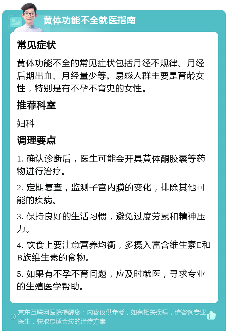 黄体功能不全就医指南 常见症状 黄体功能不全的常见症状包括月经不规律、月经后期出血、月经量少等。易感人群主要是育龄女性，特别是有不孕不育史的女性。 推荐科室 妇科 调理要点 1. 确认诊断后，医生可能会开具黄体酮胶囊等药物进行治疗。 2. 定期复查，监测子宫内膜的变化，排除其他可能的疾病。 3. 保持良好的生活习惯，避免过度劳累和精神压力。 4. 饮食上要注意营养均衡，多摄入富含维生素E和B族维生素的食物。 5. 如果有不孕不育问题，应及时就医，寻求专业的生殖医学帮助。