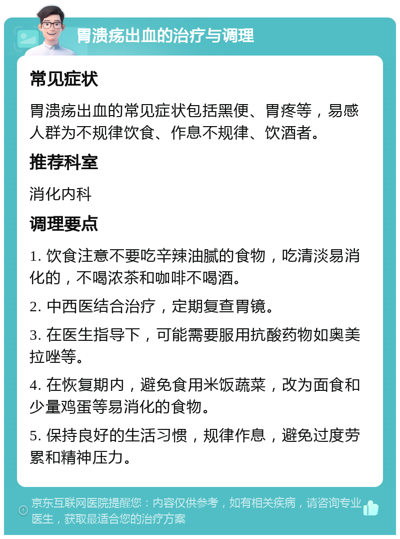 胃溃疡出血的治疗与调理 常见症状 胃溃疡出血的常见症状包括黑便、胃疼等，易感人群为不规律饮食、作息不规律、饮酒者。 推荐科室 消化内科 调理要点 1. 饮食注意不要吃辛辣油腻的食物，吃清淡易消化的，不喝浓茶和咖啡不喝酒。 2. 中西医结合治疗，定期复查胃镜。 3. 在医生指导下，可能需要服用抗酸药物如奥美拉唑等。 4. 在恢复期内，避免食用米饭蔬菜，改为面食和少量鸡蛋等易消化的食物。 5. 保持良好的生活习惯，规律作息，避免过度劳累和精神压力。