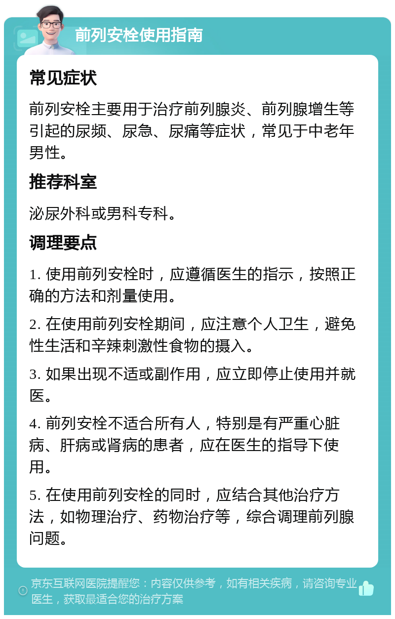 前列安栓使用指南 常见症状 前列安栓主要用于治疗前列腺炎、前列腺增生等引起的尿频、尿急、尿痛等症状，常见于中老年男性。 推荐科室 泌尿外科或男科专科。 调理要点 1. 使用前列安栓时，应遵循医生的指示，按照正确的方法和剂量使用。 2. 在使用前列安栓期间，应注意个人卫生，避免性生活和辛辣刺激性食物的摄入。 3. 如果出现不适或副作用，应立即停止使用并就医。 4. 前列安栓不适合所有人，特别是有严重心脏病、肝病或肾病的患者，应在医生的指导下使用。 5. 在使用前列安栓的同时，应结合其他治疗方法，如物理治疗、药物治疗等，综合调理前列腺问题。