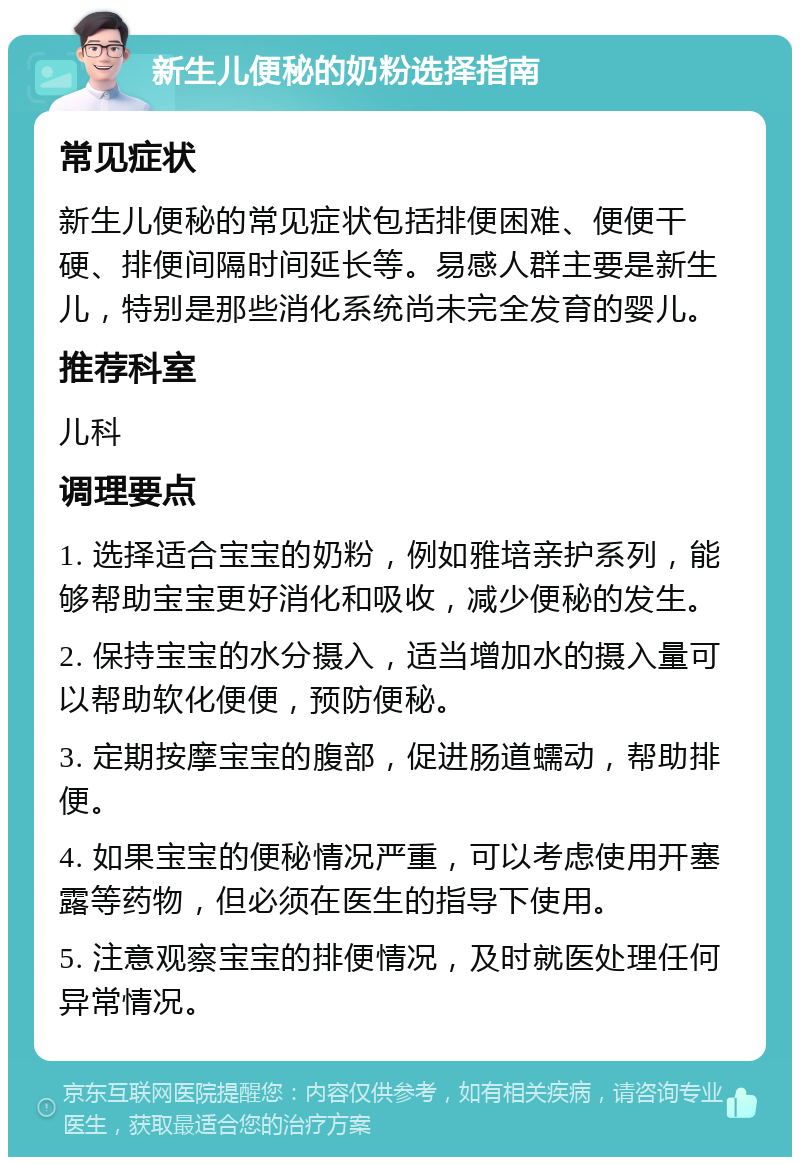 新生儿便秘的奶粉选择指南 常见症状 新生儿便秘的常见症状包括排便困难、便便干硬、排便间隔时间延长等。易感人群主要是新生儿，特别是那些消化系统尚未完全发育的婴儿。 推荐科室 儿科 调理要点 1. 选择适合宝宝的奶粉，例如雅培亲护系列，能够帮助宝宝更好消化和吸收，减少便秘的发生。 2. 保持宝宝的水分摄入，适当增加水的摄入量可以帮助软化便便，预防便秘。 3. 定期按摩宝宝的腹部，促进肠道蠕动，帮助排便。 4. 如果宝宝的便秘情况严重，可以考虑使用开塞露等药物，但必须在医生的指导下使用。 5. 注意观察宝宝的排便情况，及时就医处理任何异常情况。