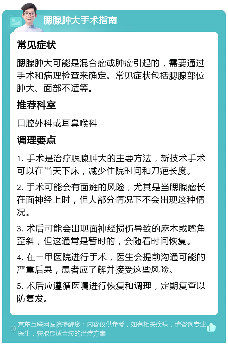 腮腺肿大手术指南 常见症状 腮腺肿大可能是混合瘤或肿瘤引起的，需要通过手术和病理检查来确定。常见症状包括腮腺部位肿大、面部不适等。 推荐科室 口腔外科或耳鼻喉科 调理要点 1. 手术是治疗腮腺肿大的主要方法，新技术手术可以在当天下床，减少住院时间和刀疤长度。 2. 手术可能会有面瘫的风险，尤其是当腮腺瘤长在面神经上时，但大部分情况下不会出现这种情况。 3. 术后可能会出现面神经损伤导致的麻木或嘴角歪斜，但这通常是暂时的，会随着时间恢复。 4. 在三甲医院进行手术，医生会提前沟通可能的严重后果，患者应了解并接受这些风险。 5. 术后应遵循医嘱进行恢复和调理，定期复查以防复发。