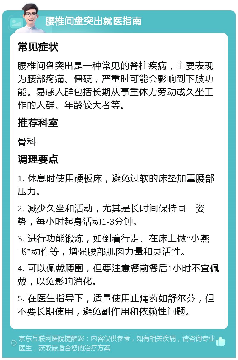 腰椎间盘突出就医指南 常见症状 腰椎间盘突出是一种常见的脊柱疾病，主要表现为腰部疼痛、僵硬，严重时可能会影响到下肢功能。易感人群包括长期从事重体力劳动或久坐工作的人群、年龄较大者等。 推荐科室 骨科 调理要点 1. 休息时使用硬板床，避免过软的床垫加重腰部压力。 2. 减少久坐和活动，尤其是长时间保持同一姿势，每小时起身活动1-3分钟。 3. 进行功能锻炼，如倒着行走、在床上做“小燕飞”动作等，增强腰部肌肉力量和灵活性。 4. 可以佩戴腰围，但要注意餐前餐后1小时不宜佩戴，以免影响消化。 5. 在医生指导下，适量使用止痛药如舒尔芬，但不要长期使用，避免副作用和依赖性问题。