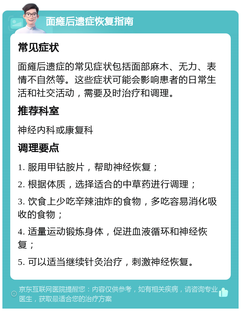 面瘫后遗症恢复指南 常见症状 面瘫后遗症的常见症状包括面部麻木、无力、表情不自然等。这些症状可能会影响患者的日常生活和社交活动，需要及时治疗和调理。 推荐科室 神经内科或康复科 调理要点 1. 服用甲钴胺片，帮助神经恢复； 2. 根据体质，选择适合的中草药进行调理； 3. 饮食上少吃辛辣油炸的食物，多吃容易消化吸收的食物； 4. 适量运动锻炼身体，促进血液循环和神经恢复； 5. 可以适当继续针灸治疗，刺激神经恢复。