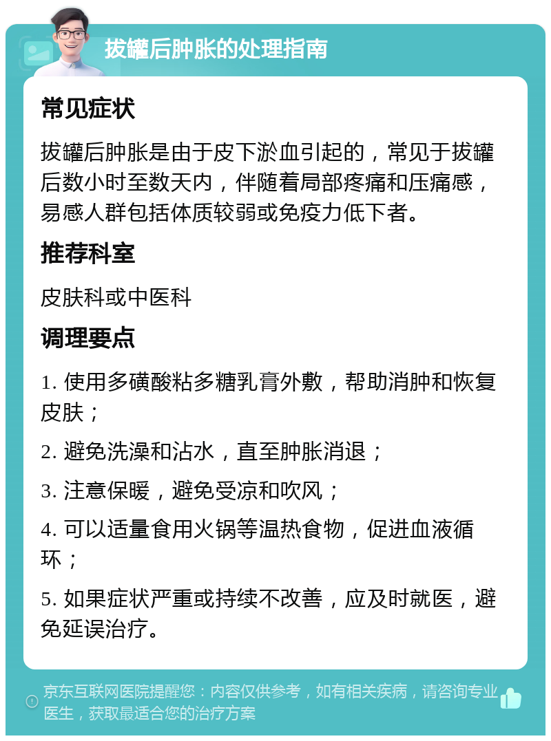 拔罐后肿胀的处理指南 常见症状 拔罐后肿胀是由于皮下淤血引起的，常见于拔罐后数小时至数天内，伴随着局部疼痛和压痛感，易感人群包括体质较弱或免疫力低下者。 推荐科室 皮肤科或中医科 调理要点 1. 使用多磺酸粘多糖乳膏外敷，帮助消肿和恢复皮肤； 2. 避免洗澡和沾水，直至肿胀消退； 3. 注意保暖，避免受凉和吹风； 4. 可以适量食用火锅等温热食物，促进血液循环； 5. 如果症状严重或持续不改善，应及时就医，避免延误治疗。