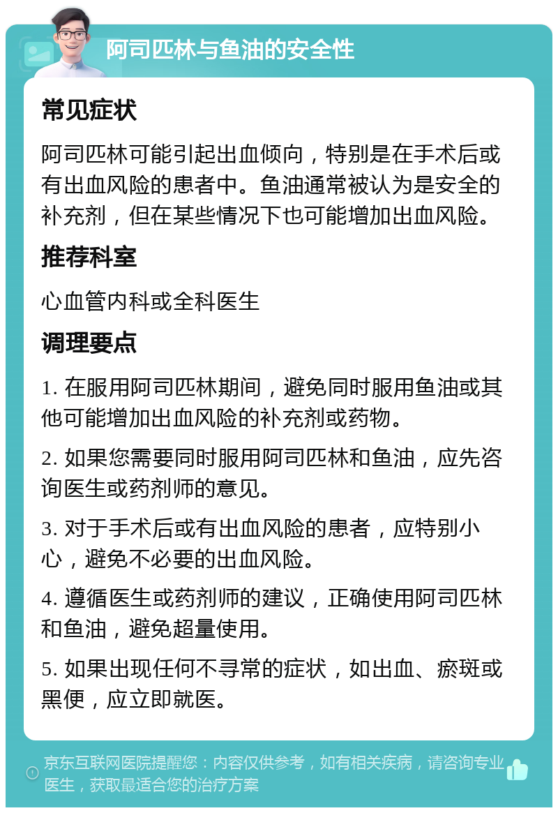 阿司匹林与鱼油的安全性 常见症状 阿司匹林可能引起出血倾向，特别是在手术后或有出血风险的患者中。鱼油通常被认为是安全的补充剂，但在某些情况下也可能增加出血风险。 推荐科室 心血管内科或全科医生 调理要点 1. 在服用阿司匹林期间，避免同时服用鱼油或其他可能增加出血风险的补充剂或药物。 2. 如果您需要同时服用阿司匹林和鱼油，应先咨询医生或药剂师的意见。 3. 对于手术后或有出血风险的患者，应特别小心，避免不必要的出血风险。 4. 遵循医生或药剂师的建议，正确使用阿司匹林和鱼油，避免超量使用。 5. 如果出现任何不寻常的症状，如出血、瘀斑或黑便，应立即就医。