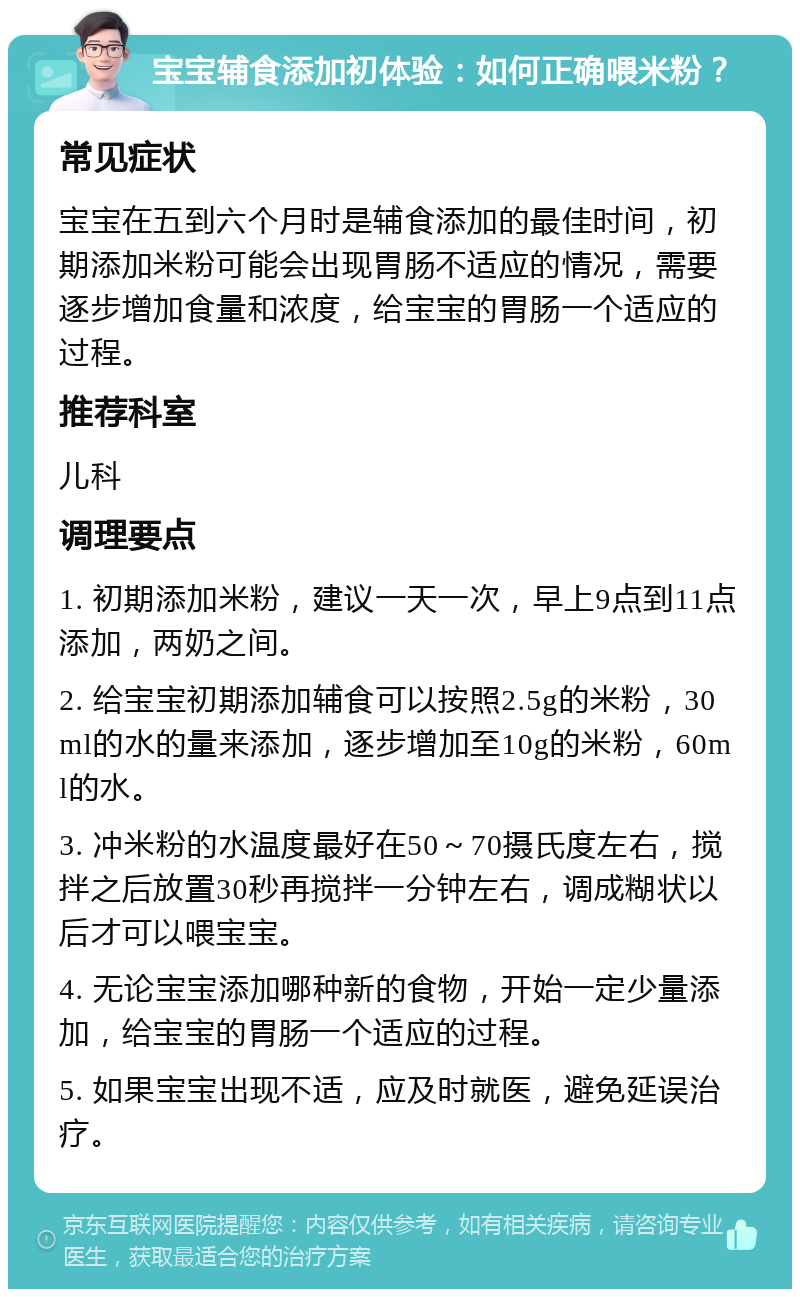 宝宝辅食添加初体验：如何正确喂米粉？ 常见症状 宝宝在五到六个月时是辅食添加的最佳时间，初期添加米粉可能会出现胃肠不适应的情况，需要逐步增加食量和浓度，给宝宝的胃肠一个适应的过程。 推荐科室 儿科 调理要点 1. 初期添加米粉，建议一天一次，早上9点到11点添加，两奶之间。 2. 给宝宝初期添加辅食可以按照2.5g的米粉，30ml的水的量来添加，逐步增加至10g的米粉，60ml的水。 3. 冲米粉的水温度最好在50～70摄氏度左右，搅拌之后放置30秒再搅拌一分钟左右，调成糊状以后才可以喂宝宝。 4. 无论宝宝添加哪种新的食物，开始一定少量添加，给宝宝的胃肠一个适应的过程。 5. 如果宝宝出现不适，应及时就医，避免延误治疗。