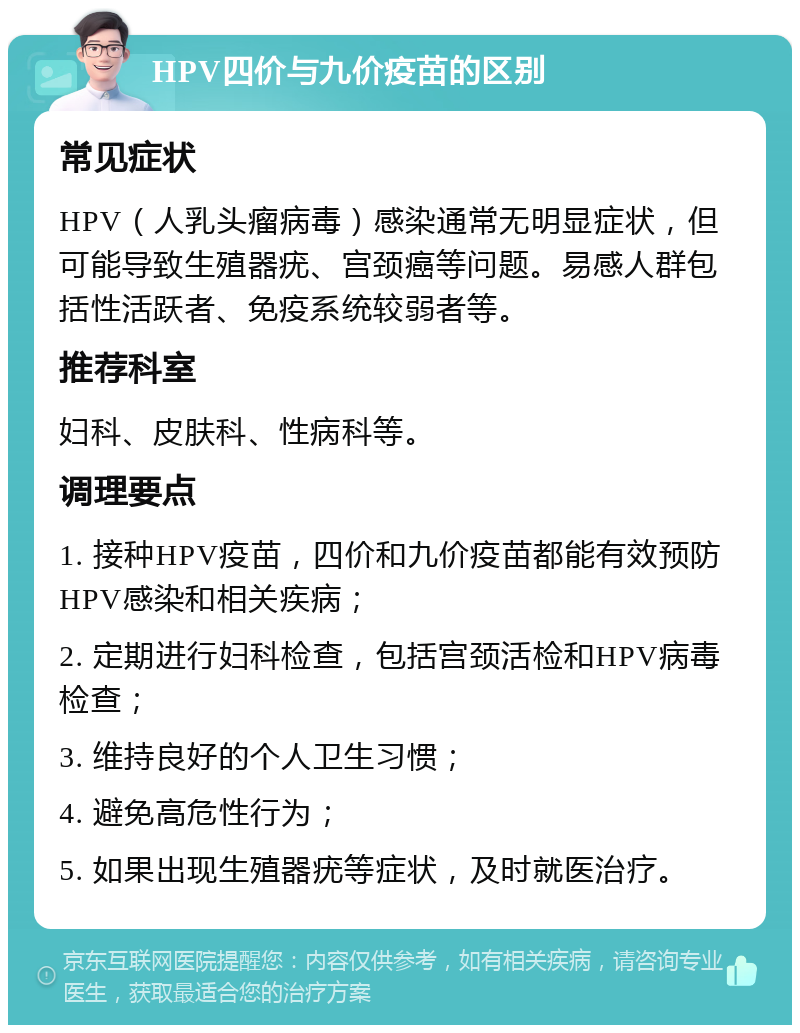 HPV四价与九价疫苗的区别 常见症状 HPV（人乳头瘤病毒）感染通常无明显症状，但可能导致生殖器疣、宫颈癌等问题。易感人群包括性活跃者、免疫系统较弱者等。 推荐科室 妇科、皮肤科、性病科等。 调理要点 1. 接种HPV疫苗，四价和九价疫苗都能有效预防HPV感染和相关疾病； 2. 定期进行妇科检查，包括宫颈活检和HPV病毒检查； 3. 维持良好的个人卫生习惯； 4. 避免高危性行为； 5. 如果出现生殖器疣等症状，及时就医治疗。