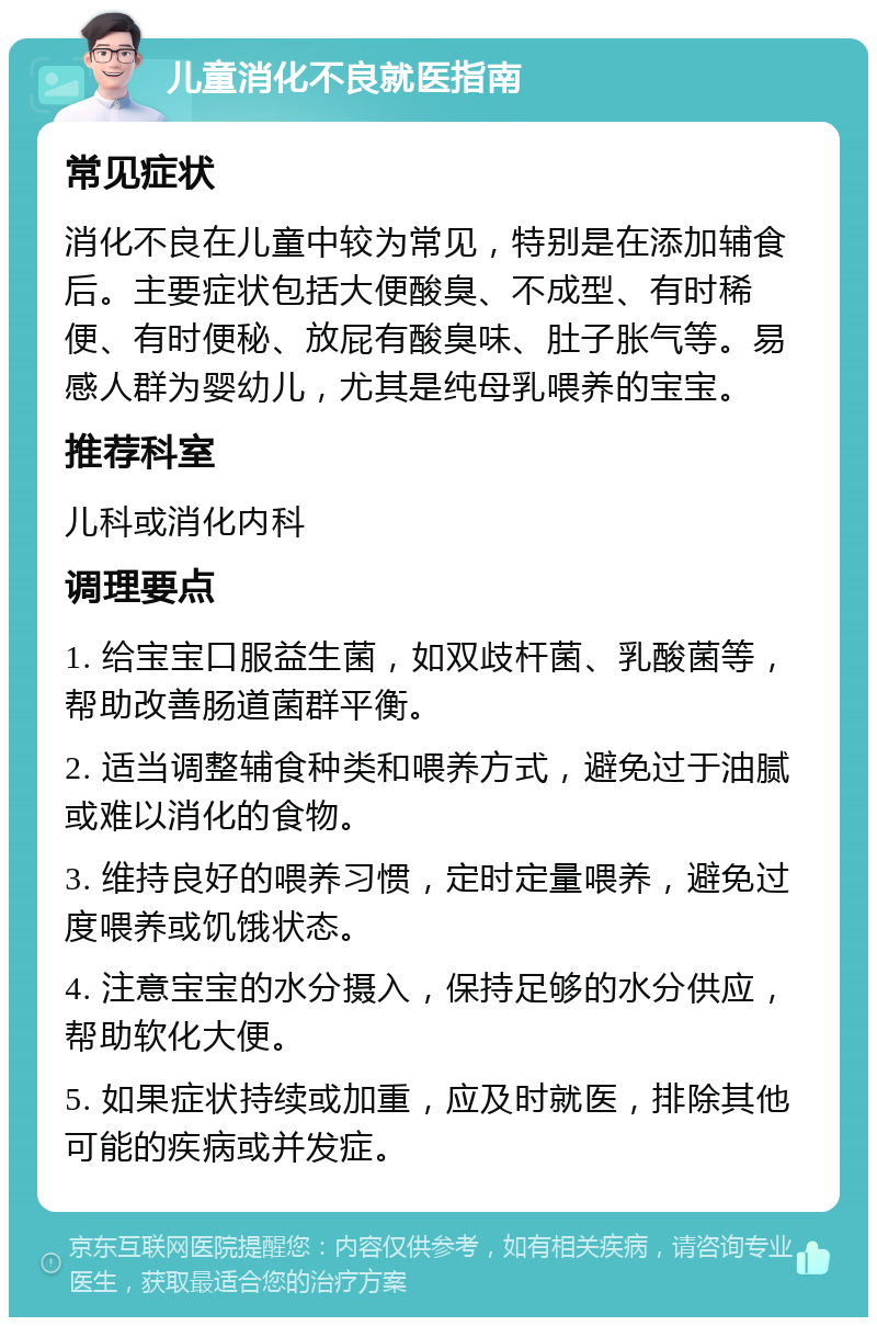 儿童消化不良就医指南 常见症状 消化不良在儿童中较为常见，特别是在添加辅食后。主要症状包括大便酸臭、不成型、有时稀便、有时便秘、放屁有酸臭味、肚子胀气等。易感人群为婴幼儿，尤其是纯母乳喂养的宝宝。 推荐科室 儿科或消化内科 调理要点 1. 给宝宝口服益生菌，如双歧杆菌、乳酸菌等，帮助改善肠道菌群平衡。 2. 适当调整辅食种类和喂养方式，避免过于油腻或难以消化的食物。 3. 维持良好的喂养习惯，定时定量喂养，避免过度喂养或饥饿状态。 4. 注意宝宝的水分摄入，保持足够的水分供应，帮助软化大便。 5. 如果症状持续或加重，应及时就医，排除其他可能的疾病或并发症。