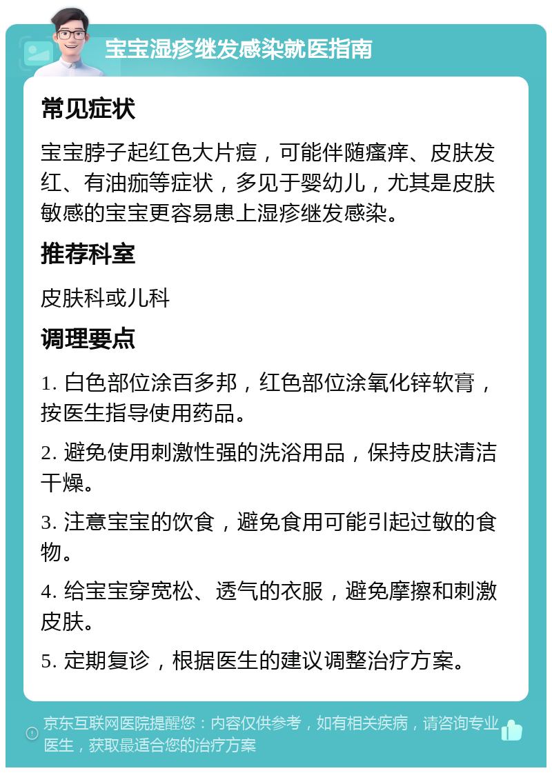 宝宝湿疹继发感染就医指南 常见症状 宝宝脖子起红色大片痘，可能伴随瘙痒、皮肤发红、有油痂等症状，多见于婴幼儿，尤其是皮肤敏感的宝宝更容易患上湿疹继发感染。 推荐科室 皮肤科或儿科 调理要点 1. 白色部位涂百多邦，红色部位涂氧化锌软膏，按医生指导使用药品。 2. 避免使用刺激性强的洗浴用品，保持皮肤清洁干燥。 3. 注意宝宝的饮食，避免食用可能引起过敏的食物。 4. 给宝宝穿宽松、透气的衣服，避免摩擦和刺激皮肤。 5. 定期复诊，根据医生的建议调整治疗方案。