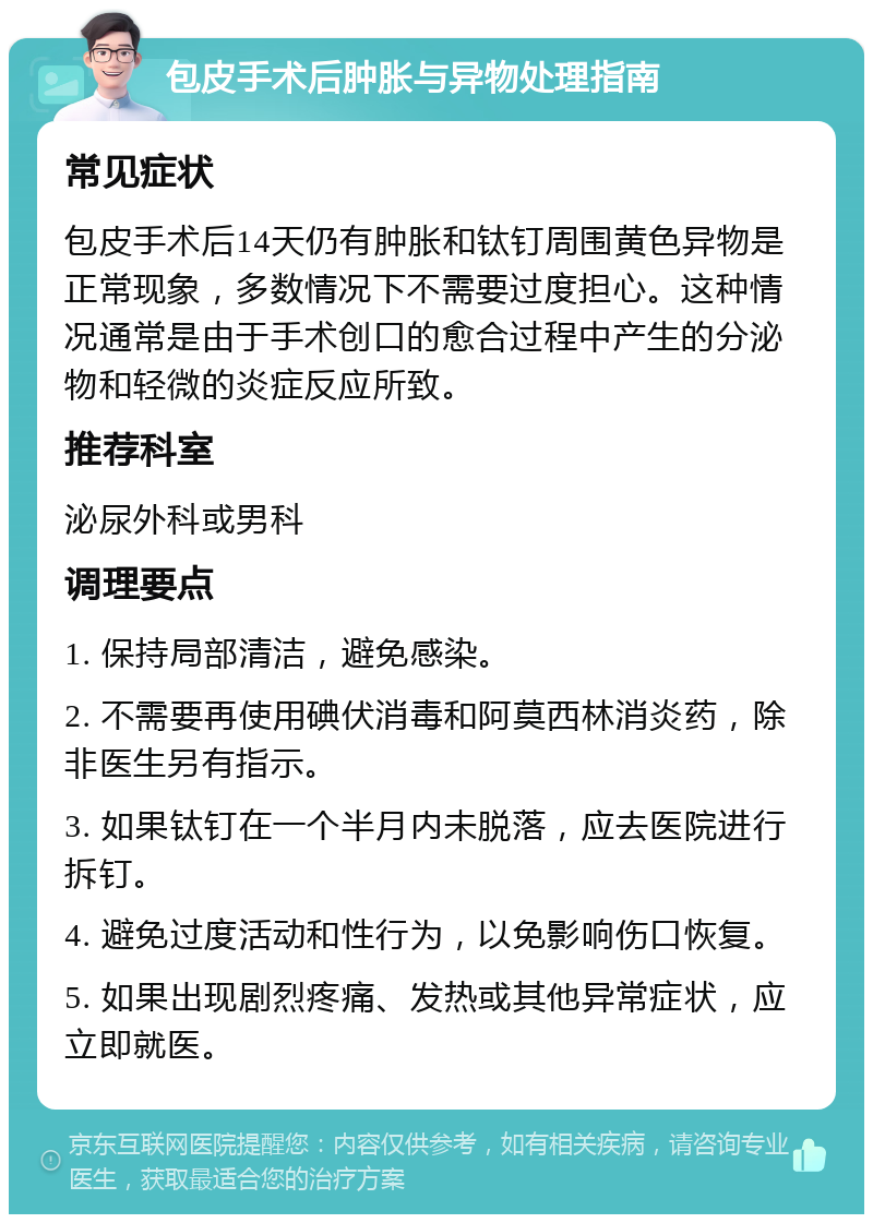 包皮手术后肿胀与异物处理指南 常见症状 包皮手术后14天仍有肿胀和钛钉周围黄色异物是正常现象，多数情况下不需要过度担心。这种情况通常是由于手术创口的愈合过程中产生的分泌物和轻微的炎症反应所致。 推荐科室 泌尿外科或男科 调理要点 1. 保持局部清洁，避免感染。 2. 不需要再使用碘伏消毒和阿莫西林消炎药，除非医生另有指示。 3. 如果钛钉在一个半月内未脱落，应去医院进行拆钉。 4. 避免过度活动和性行为，以免影响伤口恢复。 5. 如果出现剧烈疼痛、发热或其他异常症状，应立即就医。