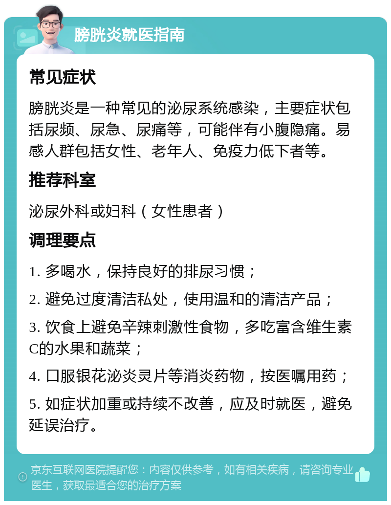 膀胱炎就医指南 常见症状 膀胱炎是一种常见的泌尿系统感染，主要症状包括尿频、尿急、尿痛等，可能伴有小腹隐痛。易感人群包括女性、老年人、免疫力低下者等。 推荐科室 泌尿外科或妇科（女性患者） 调理要点 1. 多喝水，保持良好的排尿习惯； 2. 避免过度清洁私处，使用温和的清洁产品； 3. 饮食上避免辛辣刺激性食物，多吃富含维生素C的水果和蔬菜； 4. 口服银花泌炎灵片等消炎药物，按医嘱用药； 5. 如症状加重或持续不改善，应及时就医，避免延误治疗。