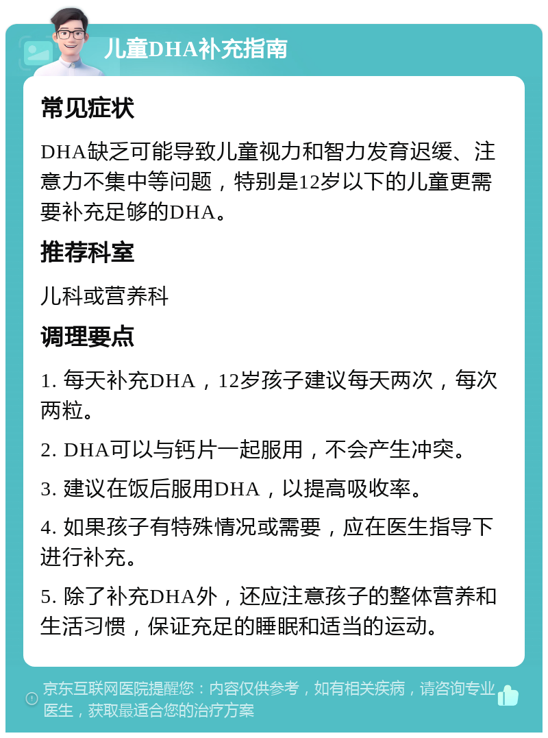 儿童DHA补充指南 常见症状 DHA缺乏可能导致儿童视力和智力发育迟缓、注意力不集中等问题，特别是12岁以下的儿童更需要补充足够的DHA。 推荐科室 儿科或营养科 调理要点 1. 每天补充DHA，12岁孩子建议每天两次，每次两粒。 2. DHA可以与钙片一起服用，不会产生冲突。 3. 建议在饭后服用DHA，以提高吸收率。 4. 如果孩子有特殊情况或需要，应在医生指导下进行补充。 5. 除了补充DHA外，还应注意孩子的整体营养和生活习惯，保证充足的睡眠和适当的运动。