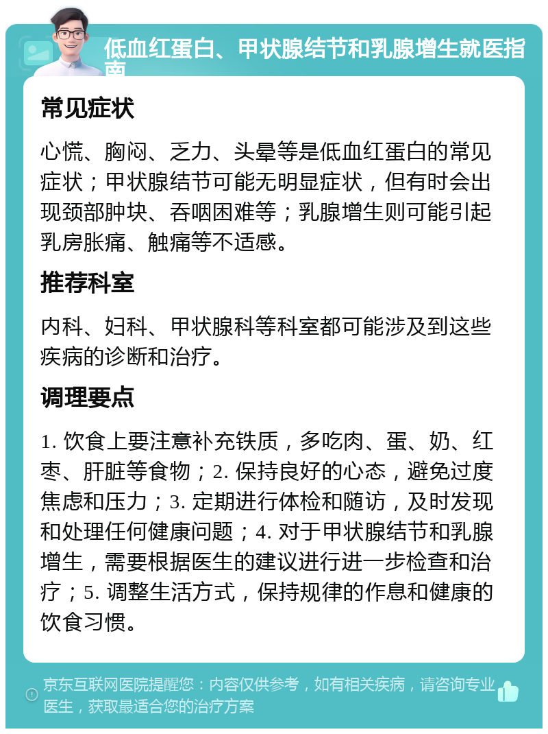 低血红蛋白、甲状腺结节和乳腺增生就医指南 常见症状 心慌、胸闷、乏力、头晕等是低血红蛋白的常见症状；甲状腺结节可能无明显症状，但有时会出现颈部肿块、吞咽困难等；乳腺增生则可能引起乳房胀痛、触痛等不适感。 推荐科室 内科、妇科、甲状腺科等科室都可能涉及到这些疾病的诊断和治疗。 调理要点 1. 饮食上要注意补充铁质，多吃肉、蛋、奶、红枣、肝脏等食物；2. 保持良好的心态，避免过度焦虑和压力；3. 定期进行体检和随访，及时发现和处理任何健康问题；4. 对于甲状腺结节和乳腺增生，需要根据医生的建议进行进一步检查和治疗；5. 调整生活方式，保持规律的作息和健康的饮食习惯。