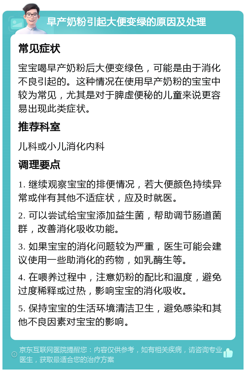 早产奶粉引起大便变绿的原因及处理 常见症状 宝宝喝早产奶粉后大便变绿色，可能是由于消化不良引起的。这种情况在使用早产奶粉的宝宝中较为常见，尤其是对于脾虚便秘的儿童来说更容易出现此类症状。 推荐科室 儿科或小儿消化内科 调理要点 1. 继续观察宝宝的排便情况，若大便颜色持续异常或伴有其他不适症状，应及时就医。 2. 可以尝试给宝宝添加益生菌，帮助调节肠道菌群，改善消化吸收功能。 3. 如果宝宝的消化问题较为严重，医生可能会建议使用一些助消化的药物，如乳酶生等。 4. 在喂养过程中，注意奶粉的配比和温度，避免过度稀释或过热，影响宝宝的消化吸收。 5. 保持宝宝的生活环境清洁卫生，避免感染和其他不良因素对宝宝的影响。