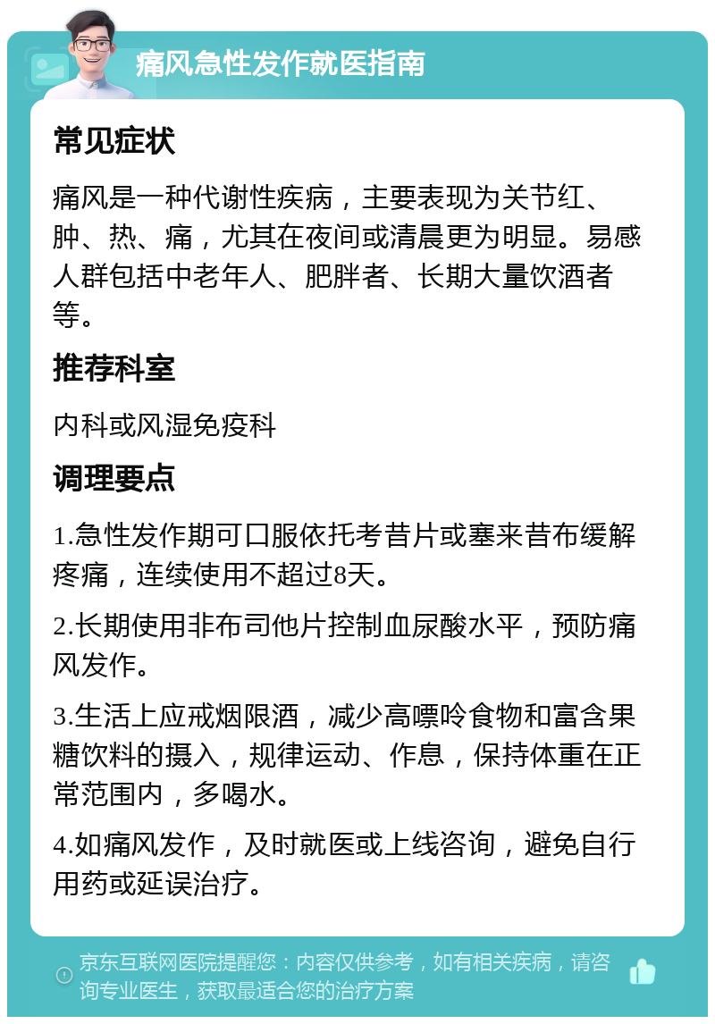 痛风急性发作就医指南 常见症状 痛风是一种代谢性疾病，主要表现为关节红、肿、热、痛，尤其在夜间或清晨更为明显。易感人群包括中老年人、肥胖者、长期大量饮酒者等。 推荐科室 内科或风湿免疫科 调理要点 1.急性发作期可口服依托考昔片或塞来昔布缓解疼痛，连续使用不超过8天。 2.长期使用非布司他片控制血尿酸水平，预防痛风发作。 3.生活上应戒烟限酒，减少高嘌呤食物和富含果糖饮料的摄入，规律运动、作息，保持体重在正常范围内，多喝水。 4.如痛风发作，及时就医或上线咨询，避免自行用药或延误治疗。