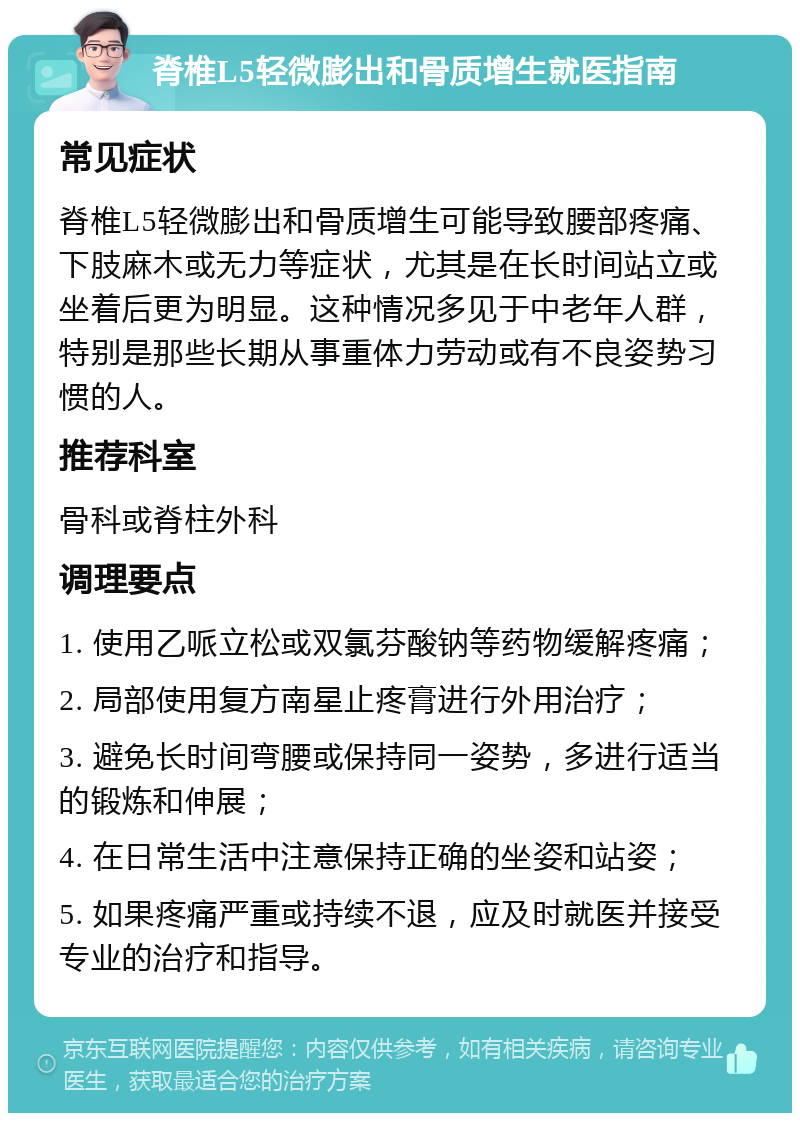 脊椎L5轻微膨出和骨质增生就医指南 常见症状 脊椎L5轻微膨出和骨质增生可能导致腰部疼痛、下肢麻木或无力等症状，尤其是在长时间站立或坐着后更为明显。这种情况多见于中老年人群，特别是那些长期从事重体力劳动或有不良姿势习惯的人。 推荐科室 骨科或脊柱外科 调理要点 1. 使用乙哌立松或双氯芬酸钠等药物缓解疼痛； 2. 局部使用复方南星止疼膏进行外用治疗； 3. 避免长时间弯腰或保持同一姿势，多进行适当的锻炼和伸展； 4. 在日常生活中注意保持正确的坐姿和站姿； 5. 如果疼痛严重或持续不退，应及时就医并接受专业的治疗和指导。