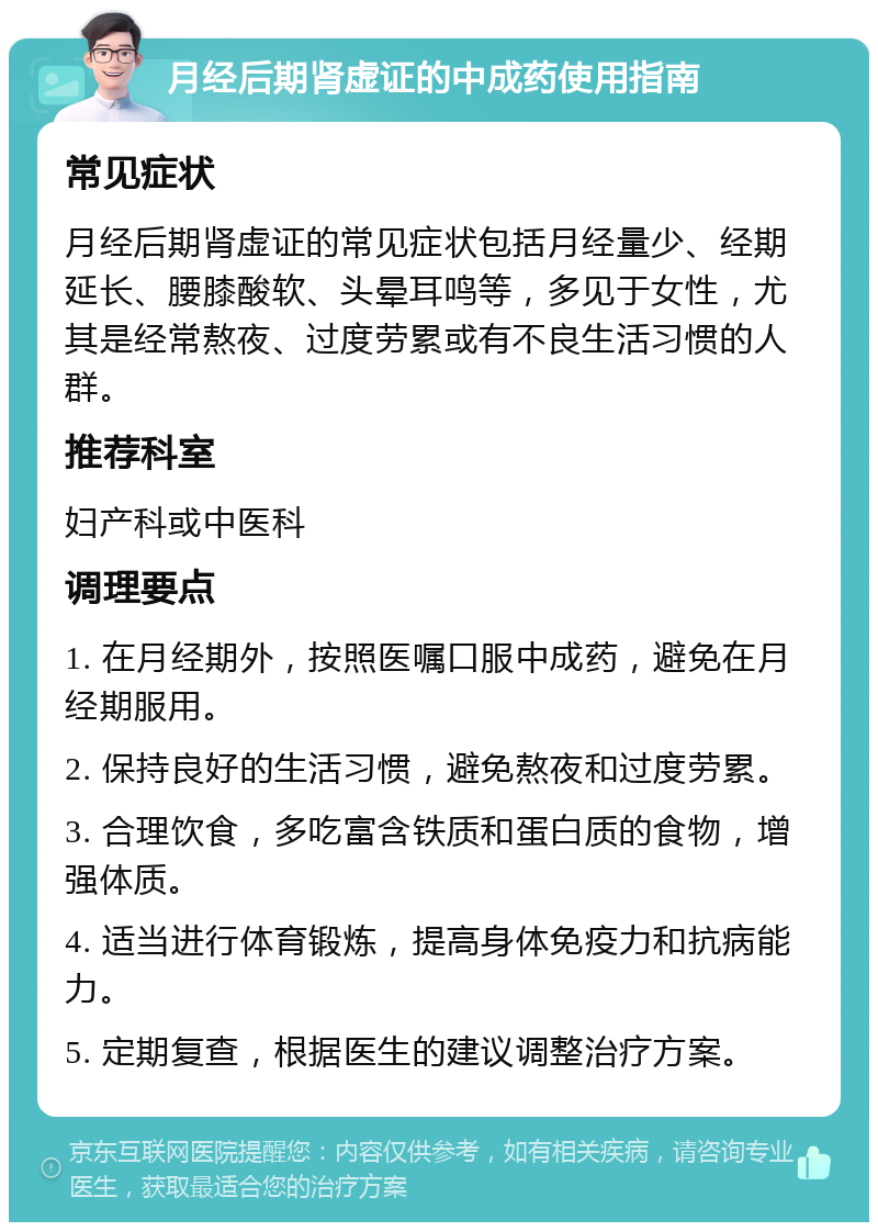 月经后期肾虚证的中成药使用指南 常见症状 月经后期肾虚证的常见症状包括月经量少、经期延长、腰膝酸软、头晕耳鸣等，多见于女性，尤其是经常熬夜、过度劳累或有不良生活习惯的人群。 推荐科室 妇产科或中医科 调理要点 1. 在月经期外，按照医嘱口服中成药，避免在月经期服用。 2. 保持良好的生活习惯，避免熬夜和过度劳累。 3. 合理饮食，多吃富含铁质和蛋白质的食物，增强体质。 4. 适当进行体育锻炼，提高身体免疫力和抗病能力。 5. 定期复查，根据医生的建议调整治疗方案。