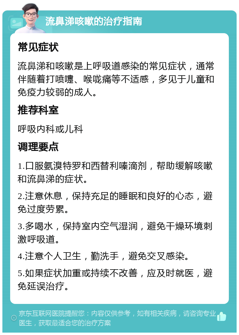 流鼻涕咳嗽的治疗指南 常见症状 流鼻涕和咳嗽是上呼吸道感染的常见症状，通常伴随着打喷嚏、喉咙痛等不适感，多见于儿童和免疫力较弱的成人。 推荐科室 呼吸内科或儿科 调理要点 1.口服氨溴特罗和西替利嗪滴剂，帮助缓解咳嗽和流鼻涕的症状。 2.注意休息，保持充足的睡眠和良好的心态，避免过度劳累。 3.多喝水，保持室内空气湿润，避免干燥环境刺激呼吸道。 4.注意个人卫生，勤洗手，避免交叉感染。 5.如果症状加重或持续不改善，应及时就医，避免延误治疗。