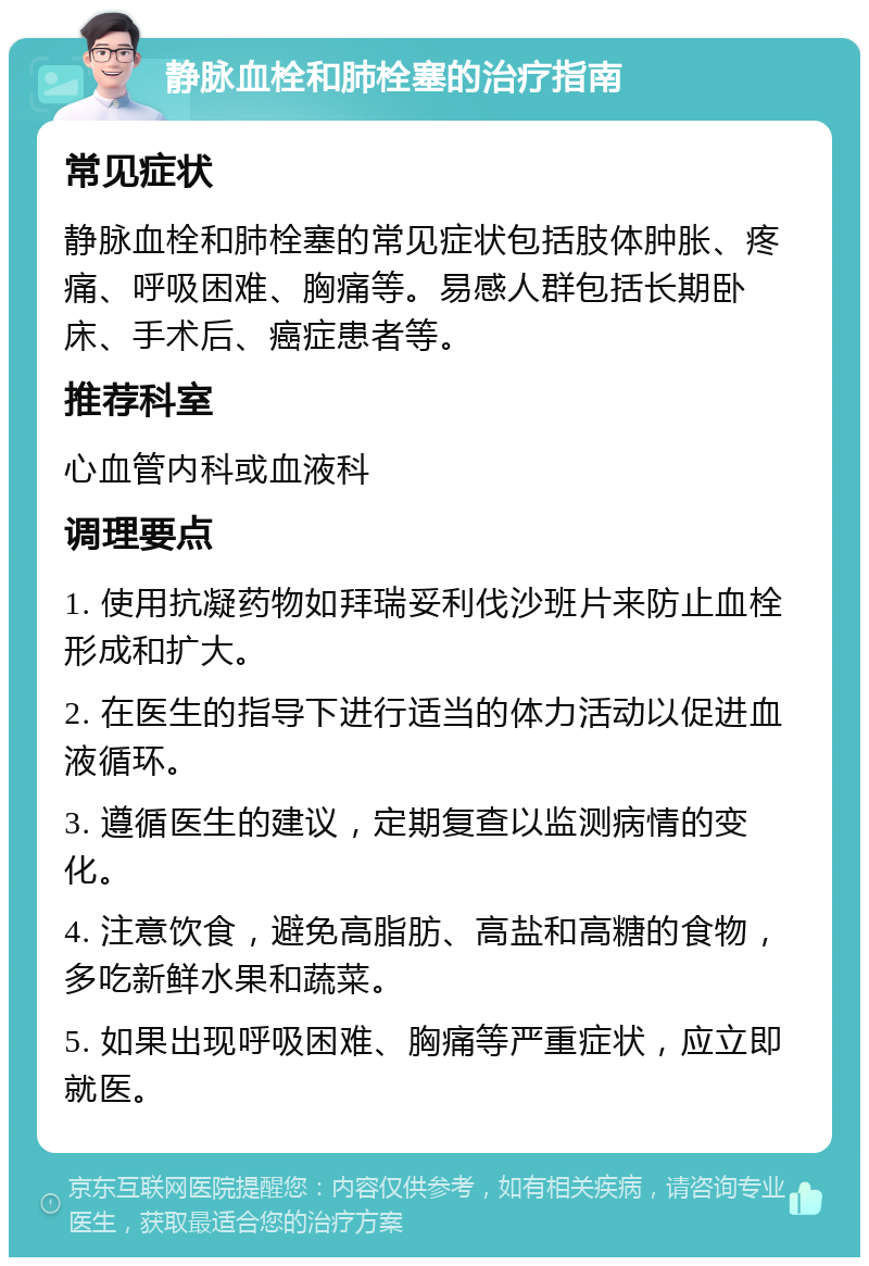 静脉血栓和肺栓塞的治疗指南 常见症状 静脉血栓和肺栓塞的常见症状包括肢体肿胀、疼痛、呼吸困难、胸痛等。易感人群包括长期卧床、手术后、癌症患者等。 推荐科室 心血管内科或血液科 调理要点 1. 使用抗凝药物如拜瑞妥利伐沙班片来防止血栓形成和扩大。 2. 在医生的指导下进行适当的体力活动以促进血液循环。 3. 遵循医生的建议，定期复查以监测病情的变化。 4. 注意饮食，避免高脂肪、高盐和高糖的食物，多吃新鲜水果和蔬菜。 5. 如果出现呼吸困难、胸痛等严重症状，应立即就医。