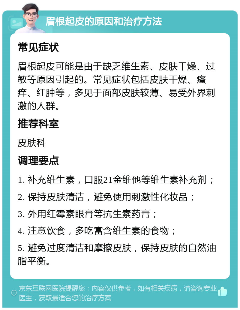 眉根起皮的原因和治疗方法 常见症状 眉根起皮可能是由于缺乏维生素、皮肤干燥、过敏等原因引起的。常见症状包括皮肤干燥、瘙痒、红肿等，多见于面部皮肤较薄、易受外界刺激的人群。 推荐科室 皮肤科 调理要点 1. 补充维生素，口服21金维他等维生素补充剂； 2. 保持皮肤清洁，避免使用刺激性化妆品； 3. 外用红霉素眼膏等抗生素药膏； 4. 注意饮食，多吃富含维生素的食物； 5. 避免过度清洁和摩擦皮肤，保持皮肤的自然油脂平衡。