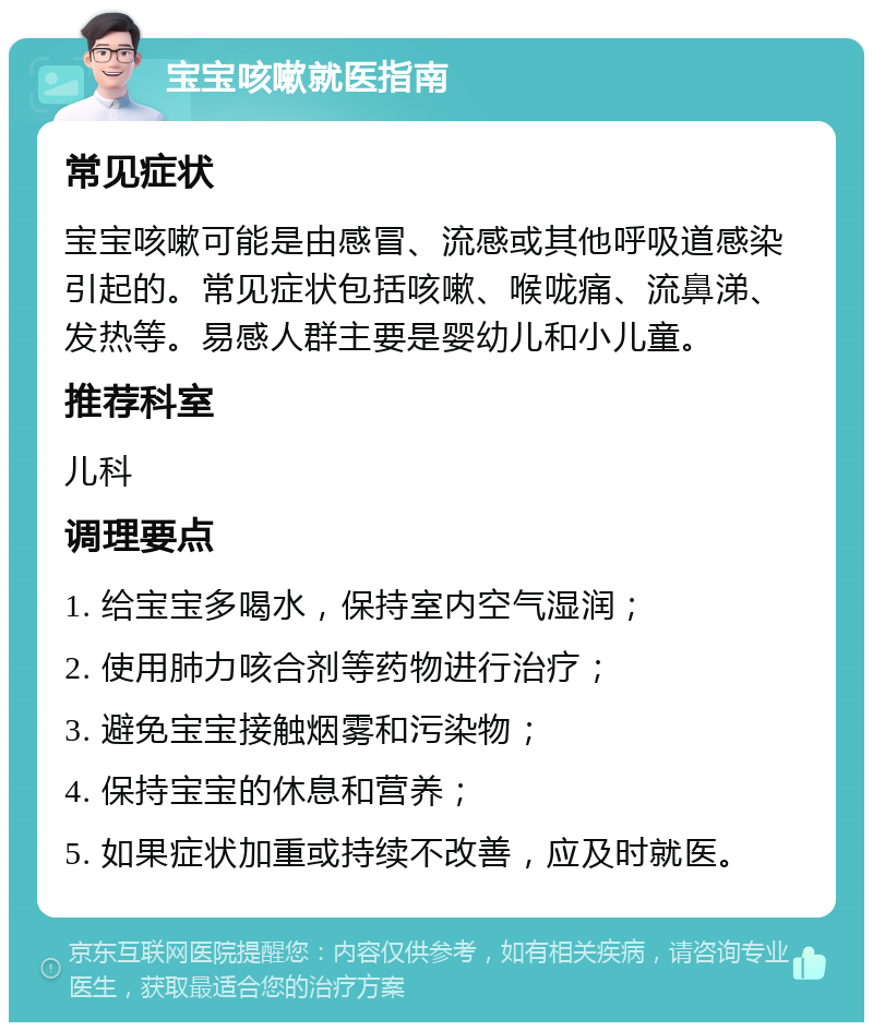 宝宝咳嗽就医指南 常见症状 宝宝咳嗽可能是由感冒、流感或其他呼吸道感染引起的。常见症状包括咳嗽、喉咙痛、流鼻涕、发热等。易感人群主要是婴幼儿和小儿童。 推荐科室 儿科 调理要点 1. 给宝宝多喝水，保持室内空气湿润； 2. 使用肺力咳合剂等药物进行治疗； 3. 避免宝宝接触烟雾和污染物； 4. 保持宝宝的休息和营养； 5. 如果症状加重或持续不改善，应及时就医。