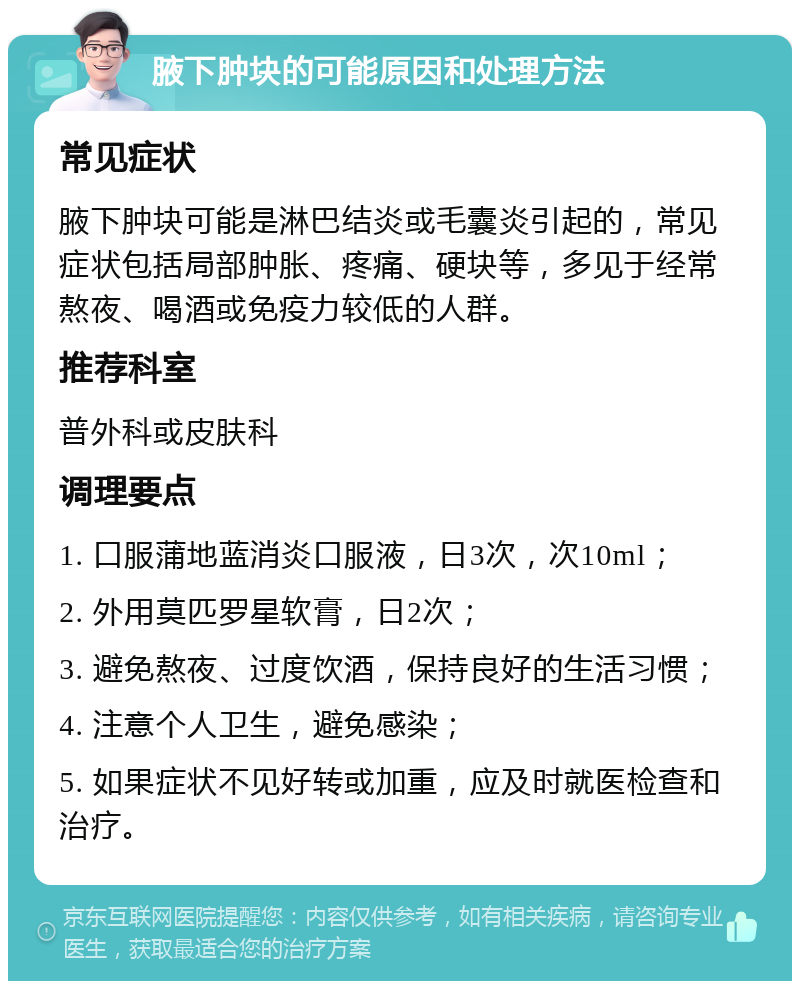 腋下肿块的可能原因和处理方法 常见症状 腋下肿块可能是淋巴结炎或毛囊炎引起的，常见症状包括局部肿胀、疼痛、硬块等，多见于经常熬夜、喝酒或免疫力较低的人群。 推荐科室 普外科或皮肤科 调理要点 1. 口服蒲地蓝消炎口服液，日3次，次10ml； 2. 外用莫匹罗星软膏，日2次； 3. 避免熬夜、过度饮酒，保持良好的生活习惯； 4. 注意个人卫生，避免感染； 5. 如果症状不见好转或加重，应及时就医检查和治疗。