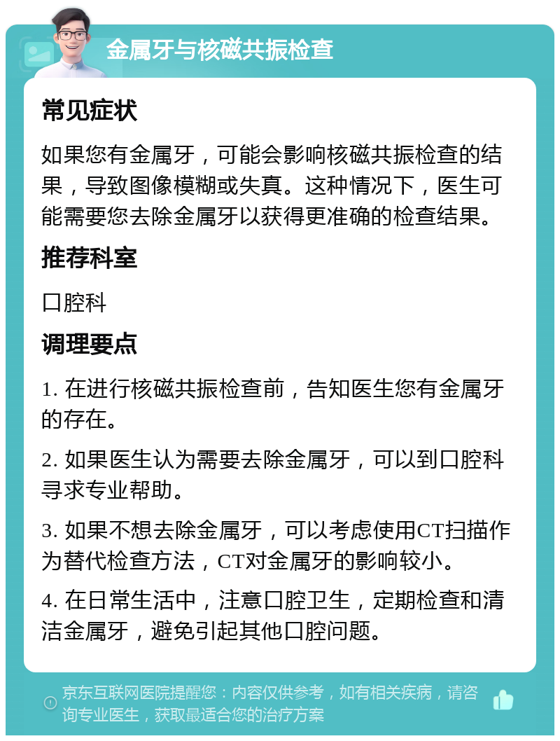 金属牙与核磁共振检查 常见症状 如果您有金属牙，可能会影响核磁共振检查的结果，导致图像模糊或失真。这种情况下，医生可能需要您去除金属牙以获得更准确的检查结果。 推荐科室 口腔科 调理要点 1. 在进行核磁共振检查前，告知医生您有金属牙的存在。 2. 如果医生认为需要去除金属牙，可以到口腔科寻求专业帮助。 3. 如果不想去除金属牙，可以考虑使用CT扫描作为替代检查方法，CT对金属牙的影响较小。 4. 在日常生活中，注意口腔卫生，定期检查和清洁金属牙，避免引起其他口腔问题。