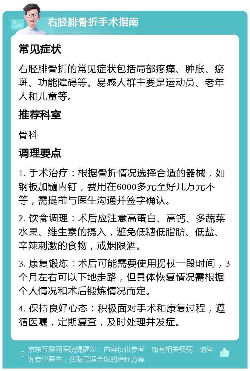 右胫腓骨折手术指南 常见症状 右胫腓骨折的常见症状包括局部疼痛、肿胀、瘀斑、功能障碍等。易感人群主要是运动员、老年人和儿童等。 推荐科室 骨科 调理要点 1. 手术治疗：根据骨折情况选择合适的器械，如钢板加髓内钉，费用在6000多元至好几万元不等，需提前与医生沟通并签字确认。 2. 饮食调理：术后应注意高蛋白、高钙、多蔬菜水果、维生素的摄入，避免低糖低脂肪、低盐、辛辣刺激的食物，戒烟限酒。 3. 康复锻炼：术后可能需要使用拐杖一段时间，3个月左右可以下地走路，但具体恢复情况需根据个人情况和术后锻炼情况而定。 4. 保持良好心态：积极面对手术和康复过程，遵循医嘱，定期复查，及时处理并发症。