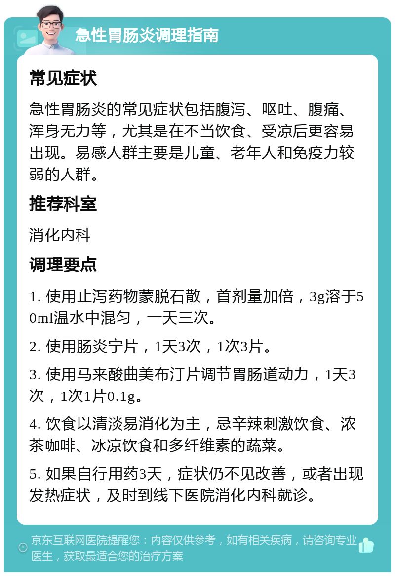 急性胃肠炎调理指南 常见症状 急性胃肠炎的常见症状包括腹泻、呕吐、腹痛、浑身无力等，尤其是在不当饮食、受凉后更容易出现。易感人群主要是儿童、老年人和免疫力较弱的人群。 推荐科室 消化内科 调理要点 1. 使用止泻药物蒙脱石散，首剂量加倍，3g溶于50ml温水中混匀，一天三次。 2. 使用肠炎宁片，1天3次，1次3片。 3. 使用马来酸曲美布汀片调节胃肠道动力，1天3次，1次1片0.1g。 4. 饮食以清淡易消化为主，忌辛辣刺激饮食、浓茶咖啡、冰凉饮食和多纤维素的蔬菜。 5. 如果自行用药3天，症状仍不见改善，或者出现发热症状，及时到线下医院消化内科就诊。