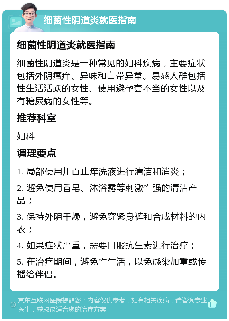 细菌性阴道炎就医指南 细菌性阴道炎就医指南 细菌性阴道炎是一种常见的妇科疾病，主要症状包括外阴瘙痒、异味和白带异常。易感人群包括性生活活跃的女性、使用避孕套不当的女性以及有糖尿病的女性等。 推荐科室 妇科 调理要点 1. 局部使用川百止痒洗液进行清洁和消炎； 2. 避免使用香皂、沐浴露等刺激性强的清洁产品； 3. 保持外阴干燥，避免穿紧身裤和合成材料的内衣； 4. 如果症状严重，需要口服抗生素进行治疗； 5. 在治疗期间，避免性生活，以免感染加重或传播给伴侣。