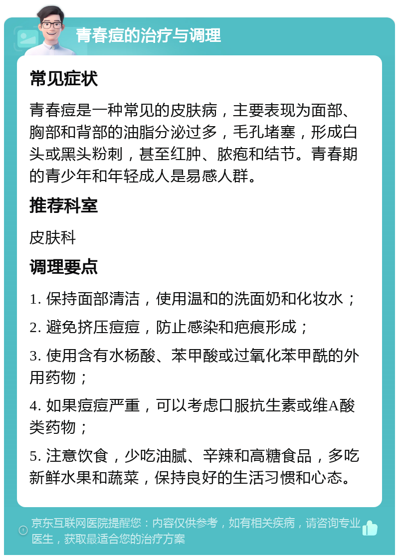 青春痘的治疗与调理 常见症状 青春痘是一种常见的皮肤病，主要表现为面部、胸部和背部的油脂分泌过多，毛孔堵塞，形成白头或黑头粉刺，甚至红肿、脓疱和结节。青春期的青少年和年轻成人是易感人群。 推荐科室 皮肤科 调理要点 1. 保持面部清洁，使用温和的洗面奶和化妆水； 2. 避免挤压痘痘，防止感染和疤痕形成； 3. 使用含有水杨酸、苯甲酸或过氧化苯甲酰的外用药物； 4. 如果痘痘严重，可以考虑口服抗生素或维A酸类药物； 5. 注意饮食，少吃油腻、辛辣和高糖食品，多吃新鲜水果和蔬菜，保持良好的生活习惯和心态。