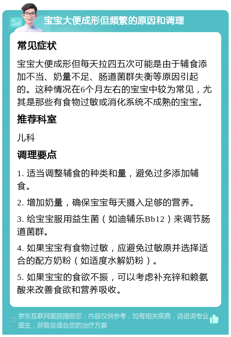 宝宝大便成形但频繁的原因和调理 常见症状 宝宝大便成形但每天拉四五次可能是由于辅食添加不当、奶量不足、肠道菌群失衡等原因引起的。这种情况在6个月左右的宝宝中较为常见，尤其是那些有食物过敏或消化系统不成熟的宝宝。 推荐科室 儿科 调理要点 1. 适当调整辅食的种类和量，避免过多添加辅食。 2. 增加奶量，确保宝宝每天摄入足够的营养。 3. 给宝宝服用益生菌（如迪辅乐Bb12）来调节肠道菌群。 4. 如果宝宝有食物过敏，应避免过敏原并选择适合的配方奶粉（如适度水解奶粉）。 5. 如果宝宝的食欲不振，可以考虑补充锌和赖氨酸来改善食欲和营养吸收。