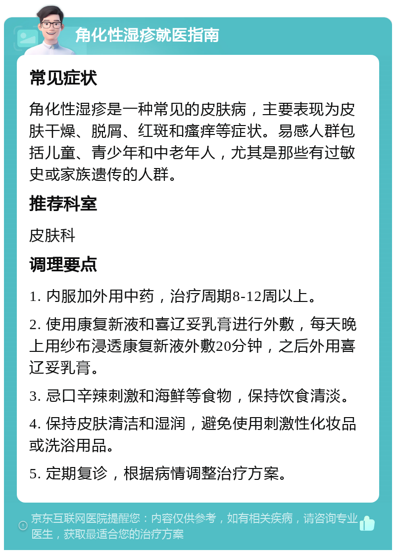 角化性湿疹就医指南 常见症状 角化性湿疹是一种常见的皮肤病，主要表现为皮肤干燥、脱屑、红斑和瘙痒等症状。易感人群包括儿童、青少年和中老年人，尤其是那些有过敏史或家族遗传的人群。 推荐科室 皮肤科 调理要点 1. 内服加外用中药，治疗周期8-12周以上。 2. 使用康复新液和喜辽妥乳膏进行外敷，每天晚上用纱布浸透康复新液外敷20分钟，之后外用喜辽妥乳膏。 3. 忌口辛辣刺激和海鲜等食物，保持饮食清淡。 4. 保持皮肤清洁和湿润，避免使用刺激性化妆品或洗浴用品。 5. 定期复诊，根据病情调整治疗方案。