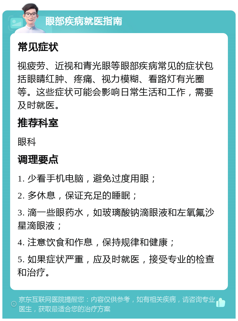 眼部疾病就医指南 常见症状 视疲劳、近视和青光眼等眼部疾病常见的症状包括眼睛红肿、疼痛、视力模糊、看路灯有光圈等。这些症状可能会影响日常生活和工作，需要及时就医。 推荐科室 眼科 调理要点 1. 少看手机电脑，避免过度用眼； 2. 多休息，保证充足的睡眠； 3. 滴一些眼药水，如玻璃酸钠滴眼液和左氧氟沙星滴眼液； 4. 注意饮食和作息，保持规律和健康； 5. 如果症状严重，应及时就医，接受专业的检查和治疗。