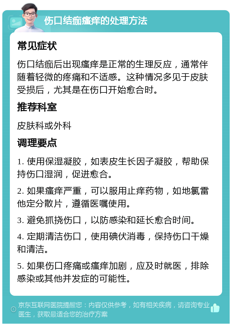 伤口结痂瘙痒的处理方法 常见症状 伤口结痂后出现瘙痒是正常的生理反应，通常伴随着轻微的疼痛和不适感。这种情况多见于皮肤受损后，尤其是在伤口开始愈合时。 推荐科室 皮肤科或外科 调理要点 1. 使用保湿凝胶，如表皮生长因子凝胶，帮助保持伤口湿润，促进愈合。 2. 如果瘙痒严重，可以服用止痒药物，如地氯雷他定分散片，遵循医嘱使用。 3. 避免抓挠伤口，以防感染和延长愈合时间。 4. 定期清洁伤口，使用碘伏消毒，保持伤口干燥和清洁。 5. 如果伤口疼痛或瘙痒加剧，应及时就医，排除感染或其他并发症的可能性。