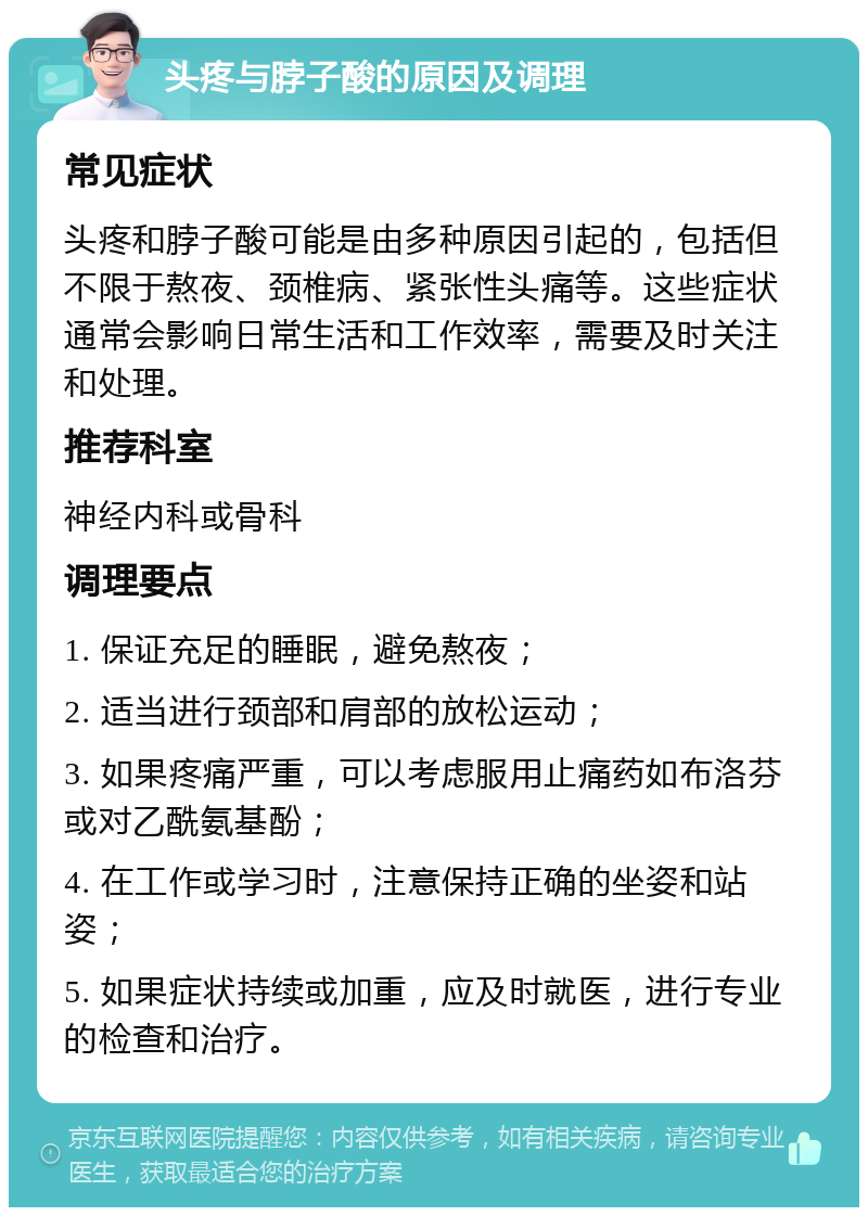 头疼与脖子酸的原因及调理 常见症状 头疼和脖子酸可能是由多种原因引起的，包括但不限于熬夜、颈椎病、紧张性头痛等。这些症状通常会影响日常生活和工作效率，需要及时关注和处理。 推荐科室 神经内科或骨科 调理要点 1. 保证充足的睡眠，避免熬夜； 2. 适当进行颈部和肩部的放松运动； 3. 如果疼痛严重，可以考虑服用止痛药如布洛芬或对乙酰氨基酚； 4. 在工作或学习时，注意保持正确的坐姿和站姿； 5. 如果症状持续或加重，应及时就医，进行专业的检查和治疗。