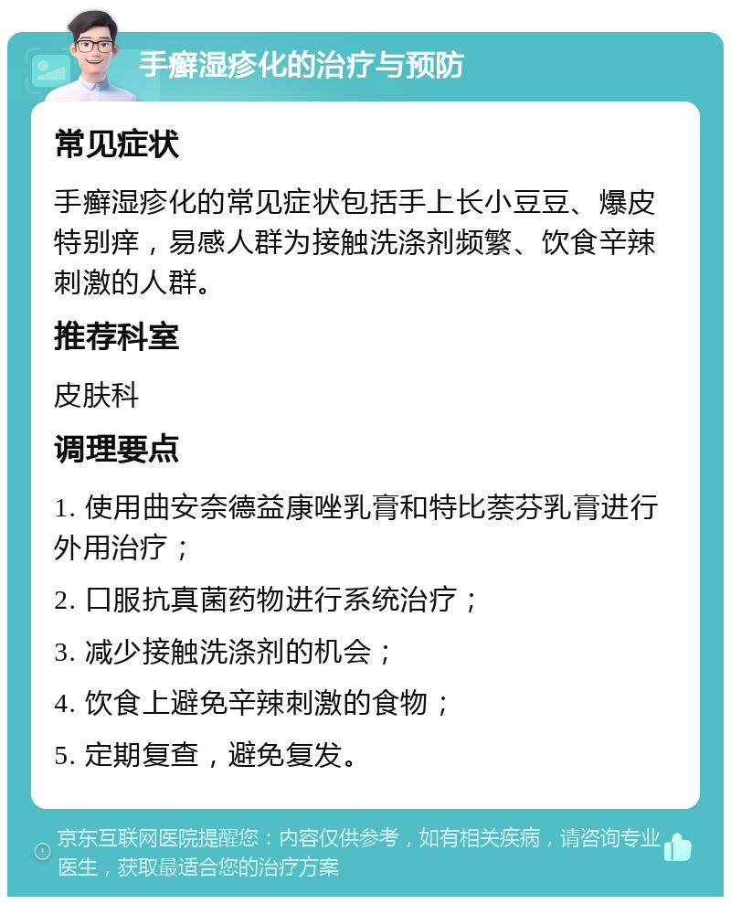 手癣湿疹化的治疗与预防 常见症状 手癣湿疹化的常见症状包括手上长小豆豆、爆皮特别痒，易感人群为接触洗涤剂频繁、饮食辛辣刺激的人群。 推荐科室 皮肤科 调理要点 1. 使用曲安奈德益康唑乳膏和特比萘芬乳膏进行外用治疗； 2. 口服抗真菌药物进行系统治疗； 3. 减少接触洗涤剂的机会； 4. 饮食上避免辛辣刺激的食物； 5. 定期复查，避免复发。