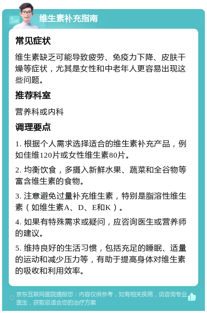 维生素补充指南 常见症状 维生素缺乏可能导致疲劳、免疫力下降、皮肤干燥等症状，尤其是女性和中老年人更容易出现这些问题。 推荐科室 营养科或内科 调理要点 1. 根据个人需求选择适合的维生素补充产品，例如佳维120片或女性维生素80片。 2. 均衡饮食，多摄入新鲜水果、蔬菜和全谷物等富含维生素的食物。 3. 注意避免过量补充维生素，特别是脂溶性维生素（如维生素A、D、E和K）。 4. 如果有特殊需求或疑问，应咨询医生或营养师的建议。 5. 维持良好的生活习惯，包括充足的睡眠、适量的运动和减少压力等，有助于提高身体对维生素的吸收和利用效率。