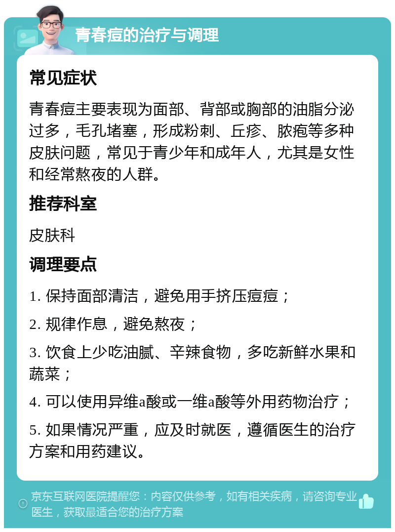 青春痘的治疗与调理 常见症状 青春痘主要表现为面部、背部或胸部的油脂分泌过多，毛孔堵塞，形成粉刺、丘疹、脓疱等多种皮肤问题，常见于青少年和成年人，尤其是女性和经常熬夜的人群。 推荐科室 皮肤科 调理要点 1. 保持面部清洁，避免用手挤压痘痘； 2. 规律作息，避免熬夜； 3. 饮食上少吃油腻、辛辣食物，多吃新鲜水果和蔬菜； 4. 可以使用异维a酸或一维a酸等外用药物治疗； 5. 如果情况严重，应及时就医，遵循医生的治疗方案和用药建议。