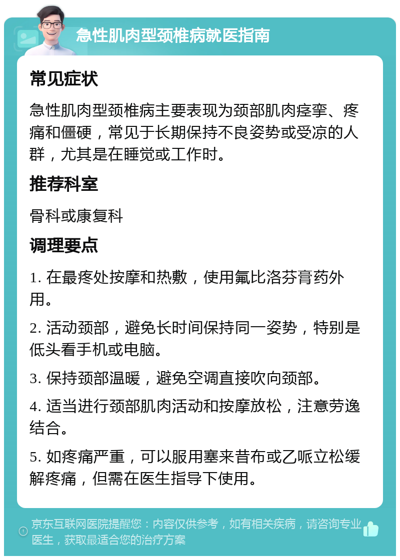 急性肌肉型颈椎病就医指南 常见症状 急性肌肉型颈椎病主要表现为颈部肌肉痉挛、疼痛和僵硬，常见于长期保持不良姿势或受凉的人群，尤其是在睡觉或工作时。 推荐科室 骨科或康复科 调理要点 1. 在最疼处按摩和热敷，使用氟比洛芬膏药外用。 2. 活动颈部，避免长时间保持同一姿势，特别是低头看手机或电脑。 3. 保持颈部温暖，避免空调直接吹向颈部。 4. 适当进行颈部肌肉活动和按摩放松，注意劳逸结合。 5. 如疼痛严重，可以服用塞来昔布或乙哌立松缓解疼痛，但需在医生指导下使用。