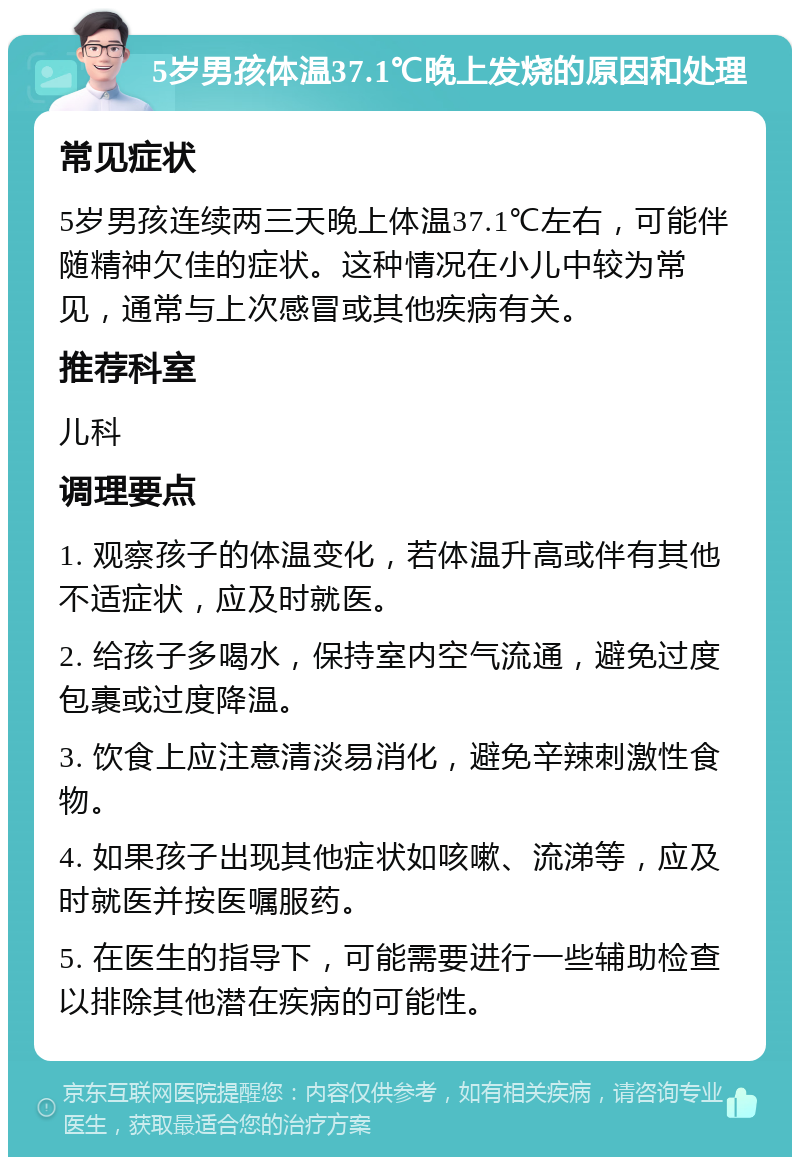 5岁男孩体温37.1℃晚上发烧的原因和处理 常见症状 5岁男孩连续两三天晚上体温37.1℃左右，可能伴随精神欠佳的症状。这种情况在小儿中较为常见，通常与上次感冒或其他疾病有关。 推荐科室 儿科 调理要点 1. 观察孩子的体温变化，若体温升高或伴有其他不适症状，应及时就医。 2. 给孩子多喝水，保持室内空气流通，避免过度包裹或过度降温。 3. 饮食上应注意清淡易消化，避免辛辣刺激性食物。 4. 如果孩子出现其他症状如咳嗽、流涕等，应及时就医并按医嘱服药。 5. 在医生的指导下，可能需要进行一些辅助检查以排除其他潜在疾病的可能性。