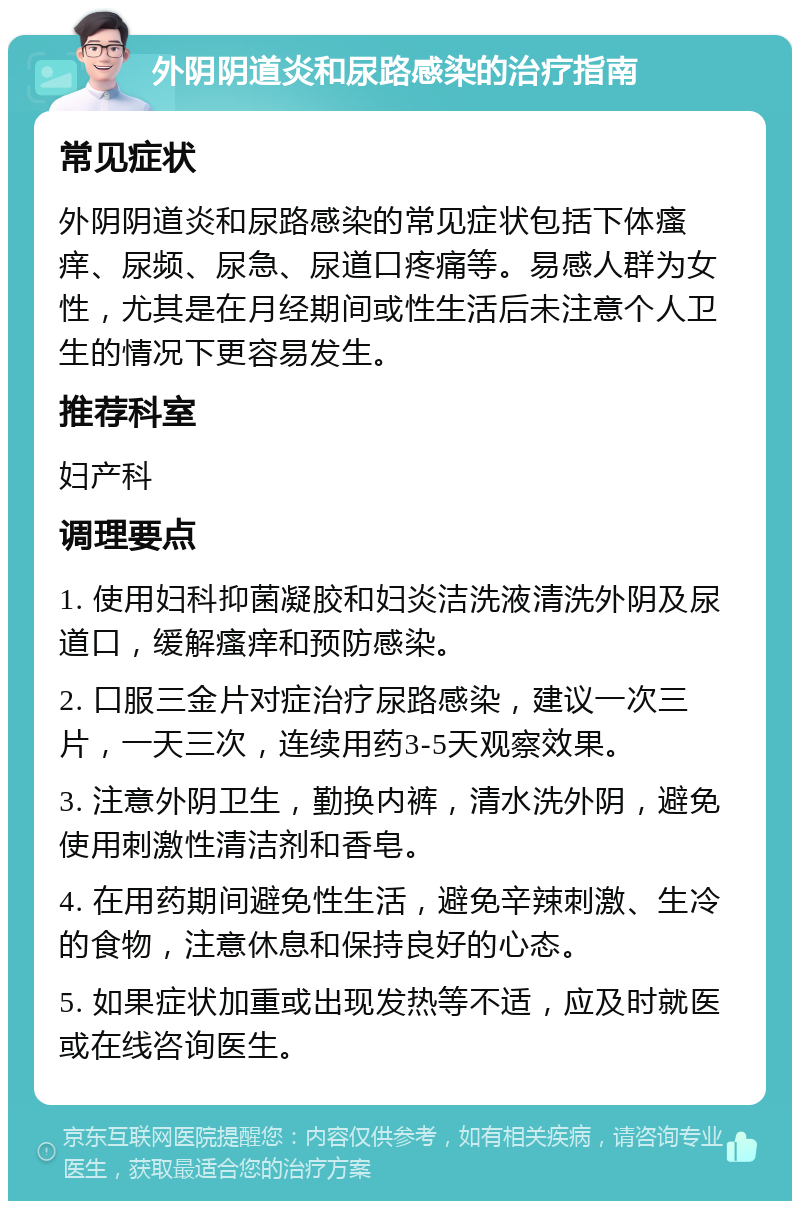 外阴阴道炎和尿路感染的治疗指南 常见症状 外阴阴道炎和尿路感染的常见症状包括下体瘙痒、尿频、尿急、尿道口疼痛等。易感人群为女性，尤其是在月经期间或性生活后未注意个人卫生的情况下更容易发生。 推荐科室 妇产科 调理要点 1. 使用妇科抑菌凝胶和妇炎洁洗液清洗外阴及尿道口，缓解瘙痒和预防感染。 2. 口服三金片对症治疗尿路感染，建议一次三片，一天三次，连续用药3-5天观察效果。 3. 注意外阴卫生，勤换内裤，清水洗外阴，避免使用刺激性清洁剂和香皂。 4. 在用药期间避免性生活，避免辛辣刺激、生冷的食物，注意休息和保持良好的心态。 5. 如果症状加重或出现发热等不适，应及时就医或在线咨询医生。